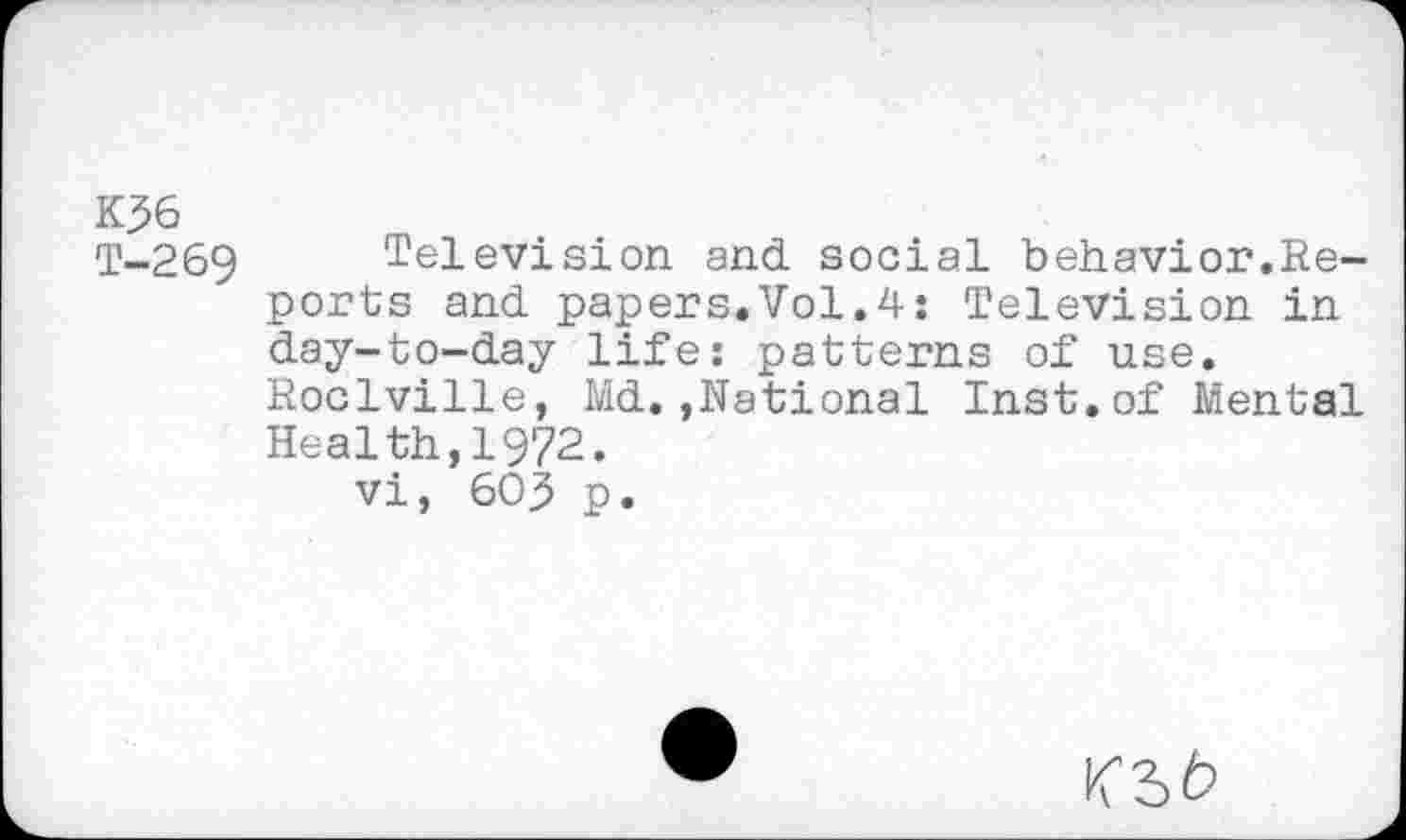 ﻿K36
T-269 Television and. social behavior.Reports and. papers.Vol.4; Television in d.ay-to-d.ay life: patterns of use.
Roclville, Md..,National Inst, of Mental Health,1972.
vi, 603 p.
